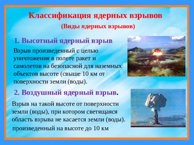Классификация ядерных взрывов (Виды ядерных взрывов)  1. Высотный ядерный взрыв Взрыв произведенный с целью уничтожения в полете ракет и самолетов на безопасной для наземных объектов высоте (свыше 10 км от поверхности земли (воды). 2. Воздушный ядерный взрыв . Взрыв на такой высоте от поверхности земли (воды), при котором светящаяся область взрыва не касается земли (воды). произведенный на высоте до 10 км 
