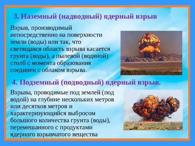 3. Наземный (надводный) ядерный взрыв Взрыв, производимый непосредственно на поверхности земли (воды) или так, что светящаяся область взрыва касается грунта (воды), а пылевой (водяной) столб с момента образования соединен с облаком взрыва. 4. Подземный (подводный) ядерный взрыв. Взрыва, проводимые под землей (под водой) на глубине нескольких метров или десятков метров и характеризующийся выбросом большого количества грунта (воды), перемешанного с продуктами ядерного взрывчатого вещества 