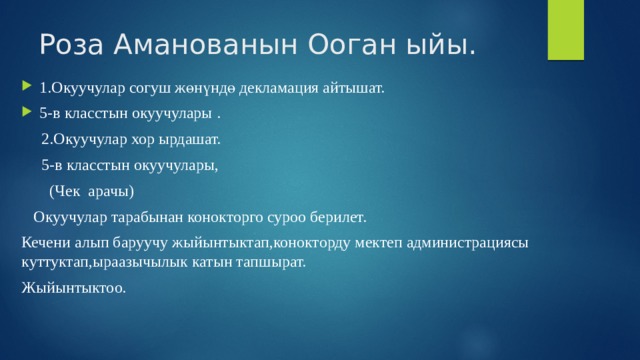Роза Аманованын Ооган ыйы. 1.Окуучулар согуш жөнүндө декламация айтышат. 5-в класстын окуучулары .  2.Окуучулар хор ырдашат.  5-в класстын окуучулары,  (Чек арачы)  Окуучулар тарабынан конокторго суроо берилет. Кечени алып баруучу жыйынтыктап,конокторду мектеп администрациясы куттуктап,ыраазычылык катын тапшырат. Жыйынтыктоо. 