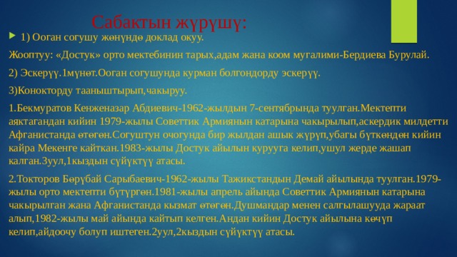 Сабактын жүрүшү: 1) Ооган согушу жөнүндө доклад окуу. Жооптуу: «Достук» орто мектебинин тарых,адам жана коом мугалими-Бердиева Бурулай. 2) Эскерүү.1мүнөт.Ооган согушунда курман болгондорду эскерүү. 3)Конокторду тааныштырып,чакыруу. 1.Бекмуратов Кенженазар Абдиевич-1962-жылдын 7-сентябрында туулган.Мектепти аяктагандан кийин 1979-жылы Советтик Армиянын катарына чакырылып,аскердик милдетти Афганистанда өтөгөн.Согуштун очогунда бир жылдан ашык жүрүп,убагы бүткөндөн кийин кайра Мекенге кайткан.1983-жылы Достук айылын курууга келип,ушул жерде жашап калган.3уул,1кыздын сүйүктүү атасы. 2.Токторов Бөрүбай Сарыбаевич-1962-жылы Тажикстандын Демай айылында туулган.1979-жылы орто мектепти бүтүргөн.1981-жылы апрель айында Советтик Армиянын катарына чакырылган жана Афганистанда кызмат өтөгөн.Душмандар менен салгылашууда жараат алып,1982-жылы май айында кайтып келген.Андан кийин Достук айылына көчүп келип,айдоочу болуп иштеген.2уул,2кыздын сүйүктүү атасы. 