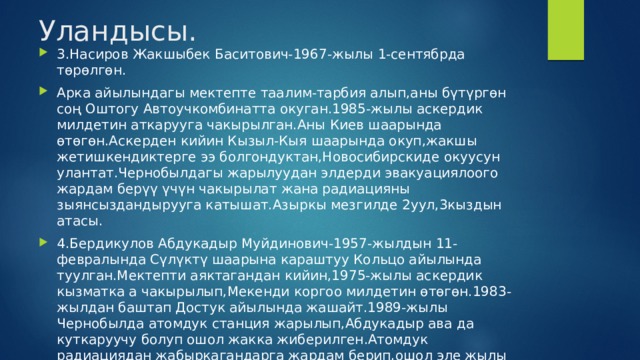 Уландысы. 3.Насиров Жакшыбек Баситович-1967-жылы 1-сентябрда төрөлгөн. Арка айылындагы мектепте таалим-тарбия алып,аны бүтүргөн соң Оштогу Автоучкомбинатта окуган.1985-жылы аскердик милдетин аткарууга чакырылган.Аны Киев шаарында өтөгөн.Аскерден кийин Кызыл-Кыя шаарында окуп,жакшы жетишкендиктерге ээ болгондуктан,Новосибирскиде окуусун улантат.Чернобылдагы жарылуудан элдерди эвакуациялоого жардам берүү үчүн чакырылат жана радиацияны зыянсыздандырууга катышат.Азыркы мезгилде 2уул,3кыздын атасы. 4.Бердикулов Абдукадыр Муйдинович-1957-жылдын 11-февралында Сүлүктү шаарына караштуу Кольцо айылында туулган.Мектепти аяктагандан кийин,1975-жылы аскердик кызматка а чакырылып,Мекенди коргоо милдетин өтөгөн.1983-жылдан баштап Достук айылында жашайт.1989-жылы Чернобылда атомдук станция жарылып,Абдукадыр ава да куткаруучу болуп ошол жакка жиберилген.Атомдук радиациядан жабыркагандарга жардам берип,ошол эле жылы октябрь айында кайтып келген.2уул,3кыздын атасы,азыр ардактуу эс алууда. рыл  