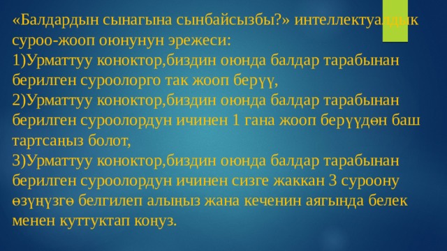 «Балдардын сынагына сынбайсызбы?» интеллектуалдык суроо-жооп оюнунун эрежеси:  1)Урматтуу коноктор,биздин оюнда балдар тарабынан берилген суроолорго так жооп берүү,  2)Урматтуу коноктор,биздин оюнда балдар тарабынан берилген суроолордун ичинен 1 гана жооп берүүдөн баш тартсаңыз болот,  3)Урматтуу коноктор,биздин оюнда балдар тарабынан берилген суроолордун ичинен сизге жаккан 3 суроону өзүңүзгө белгилеп алыңыз жана кеченин аягында белек менен куттуктап коңуз. 