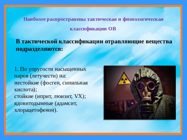 Наиболее распространены тактическая и физиологическая классификации ОВ В тактической классификации отравляющие вещества подразделяются: 1. По упругости насыщенных паров (летучести) на: нестойкие (фосген, синильная кислота); стойкие (иприт, люизит, VX); ядовитодымные (адамсит, хлорацетофенон). 