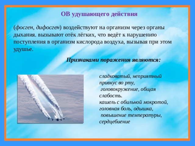 ОВ удушающего действия  ( фосген, дифосген ) воздействуют на организм через органы дыхания. вызывают отёк лёгких, что ведёт к нарушению поступления в организм кислорода воздуха, вызывая при этом удушье. Признаками поражения являются: сладковатый, неприятный привкус во рту,  головокружение, общая слабость .  кашель с обильной мокротой, головная боль, одышка,  повышение температуры, сердцебиение 