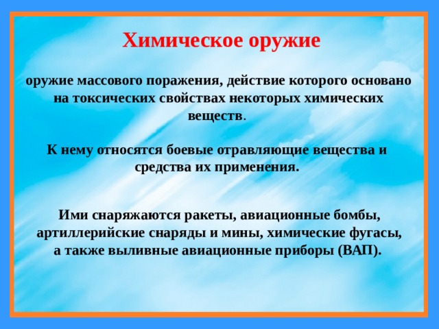 Химическое оружие оружие массового поражения, действие которого основано на токсических свойствах некоторых химических веществ . К нему относятся боевые отравляющие вещества и средства их применения. Ими снаряжаются ракеты, авиационные бомбы, артиллерийские снаряды и мины, химические фугасы, а также выливные авиационные приборы (ВАП). 