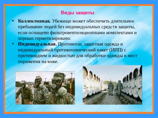 Виды защиты Коллективная. Убежище может обеспечить длительное пребывание людей без индивидуальных средств защиты, если оснащено фильтровентиляционными комплектами и хорошо герметизировано. Индивидуальная. Противогаз, защитная одежда и индивидуальный противохимический пакет (ИПП) с противоядием и жидкостью для обработки одежды и мест поражения на коже. 