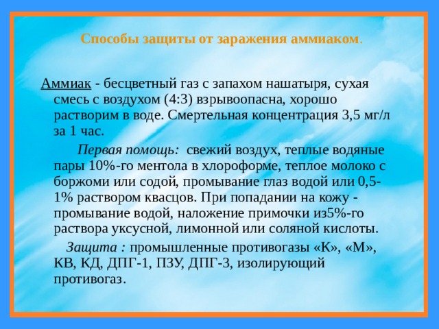 Способы защиты от заражения аммиаком .  Аммиак - бесцветный газ с запахом нашатыря, сухая смесь с воздухом (4:3) взрывоопасна, хорошо растворим в воде. Смертельная концентрация 3,5 мг/л за 1 час.  Первая помощь: свежий воздух, теплые водяные пары 10%-го ментола в хлороформе, теплое молоко с боржоми или содой, промывание глаз водой или 0,5-1% раствором квасцов. При попадании на кожу - промывание водой, наложение примочки из5%-го раствора уксусной, лимонной или соляной кислоты.  Защита : промышленные противогазы «К», «М», КВ, КД, ДПГ-1, ПЗУ, ДПГ-3, изолирующий противогаз. 