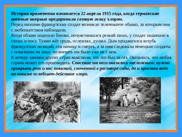 История применения начинается 22 апреля 1915 года, когда германские военные впервые предприняли газовую атаку хлором.  Перед окопами французских солдат возникло зеленоватое облако, за которым они с любопытством наблюдали. Когда облако подошло близко, почувствовался резкий запах, у солдат защипало в глазах и носу. Туман жёг грудь, ослеплял, душил. Дым продвигался вглубь французских позиций, сея панику и смерть, а за ним следовали немецкие солдаты с повязками на лице, но воевать им было уже не с кем. К вечеру химики других стран выяснили, что это был за газ. Оказалось, что любая страна может его производить. Спасение от него оказалось несложным: нужно прикрыть рот и нос повязкой, смоченной в растворе соды, да и простая вода на повязке ослабляет действие хлора. 