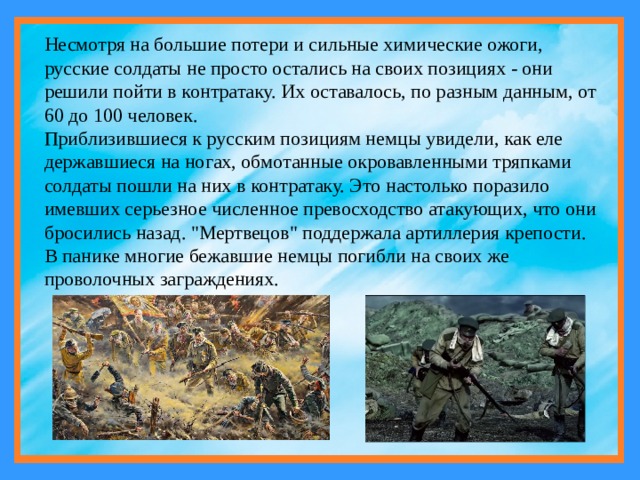 Несмотря на большие потери и сильные химические ожоги, русские солдаты не просто остались на своих позициях - они решили пойти в контратаку. Их оставалось, по разным данным, от 60 до 100 человек. Приблизившиеся к русским позициям немцы увидели, как еле державшиеся на ногах, обмотанные окровавленными тряпками солдаты пошли на них в контратаку. Это настолько поразило имевших серьезное численное превосходство атакующих, что они бросились назад. 