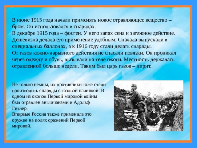 В июне 1915 года начали применять новое отравляющее вещество – бром. Он использовался в снарядах. В декабре 1915 года – фосген. У него запах сена и затяжное действие. Дешевизна делала его применение удобным. Сначала выпускали в специальных баллонах, а к 1916 году стали делать снаряды. От газов кожно-нарывного действия не спасали повязки. Он проникал через одежду и обувь, вызывали на теле ожоги. Местность держалась отравленной больше недели. Таким был царь газов – иприт. Не только немцы, их противники тоже стали производить снаряды с газовой начинкой. В одном из окопов Первой мировой войны был отравлен англичанами и Адольф Гитлер.  Впервые Россия также применила это оружие на полях сражений Первой мировой. 