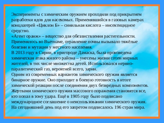 Эксперименты с химическим оружием проходили под прикрытием разработки ядов для насекомых. Применявшийся в газовых камерах концлагерей «Циклон Б» – синильная кислота – инсектицидное средство. «Агент оранж» – вещество для обезлиствления растительности. Применялось во Вьетнаме, отравление почвы вызывало тяжёлые болезни и мутации у местного населения. В 2013 году в Сирии, в пригороде Дамаска, была произведена химическая атака жилого района – унесены жизни сотен мирных жителей, в тих числе множества детей. Использовался нервно-паралитический газ, вероятней всего, зарин. Одним из современных вариантов химического оружия является бинарное оружие. Оно приходит в боевую готовность в итоге химической реакции после соединения двух безвредных компонентов. Жертвами химического оружия массового поражения становятся все, кто попал в зону удара. Ещё в 1905 году было подписано международное соглашение о неиспользовании химического оружия. На сегодняшний день под его запретом подписалось 196 стран мира. 