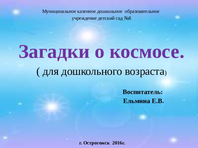 Муниципальное казенное дошкольное образовательное учреждение детский сад №8 Загадки о космосе. ( для дошкольного возраста )  Воспитатель:  Ельмина Е.В.       г. Острогожск 2016г. 