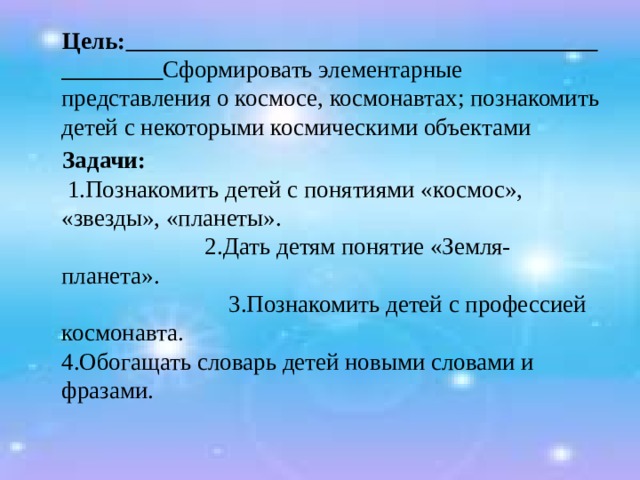  Цель:  Сформировать элементарные представления о космосе, космонавтах; познакомить детей с некоторыми космическими объектами  Задачи:   1.Познакомить детей с понятиями «космос», «звезды», «планеты».  2.Дать детям понятие «Земля- планета». 3.Познакомить детей с профессией космонавта. 4.Обогащать словарь детей новыми словами и фразами. 