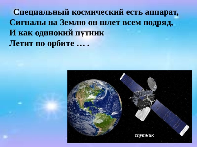  Специальный космический есть аппарат,  Сигналы на Землю он шлет всем подряд,  И как одинокий путник  Летит по орбите … .  спутник 
