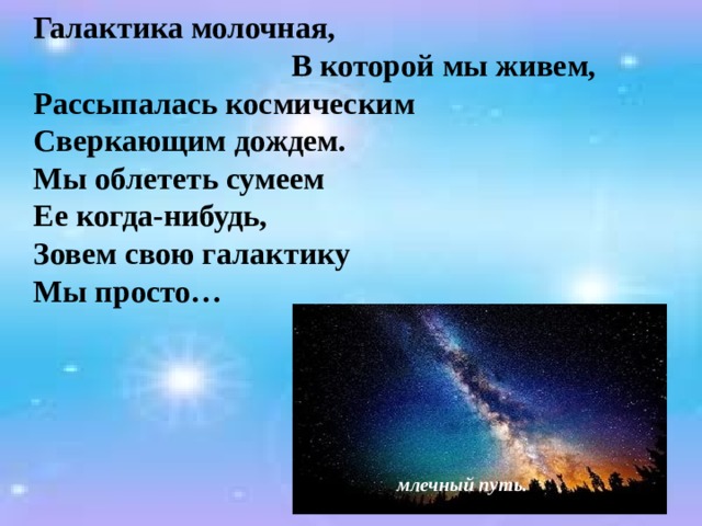  Галактика молочная, В которой мы живем,  Рассыпалась космическим  Сверкающим дождем.  Мы облететь сумеем  Ее когда-нибудь,  Зовем свою галактику  Мы просто …  млечный путь. 
