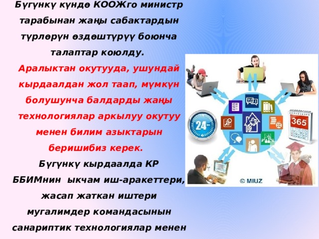 Бүгүнкү күндө КООЖго министр тарабынан жаңы сабактардын түрлөрүн өздөштүрүү боюнча талаптар коюлду.  Аралыктан окутууда, ушундай кырдаалдан жол таап, мүмкүн болушунча балдарды жаңы технологиялар аркылуу окутуу менен билим азыктарын беришибиз керек.   Бүгүнкү кырдаалда КР ББИМнин  ыкчам иш-аракеттери, жасап жаткан иштери мугалимдер командасынын санариптик технологиялар менен иштөөсүн тездетти. 