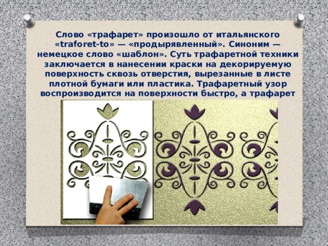 Слово «трафарет» произошло от итальянского «traforet-to» — «продырявленный». Синоним — немецкое слово «шаблон». Суть трафаретной техники заключается в нанесении краски на декорируемую поверхность сквозь отверстия, вырезанные в листе плотной бумаги или пластика. Трафаретный узор воспроизводится на поверхности быстро, а трафарет можно использовать многократно. 