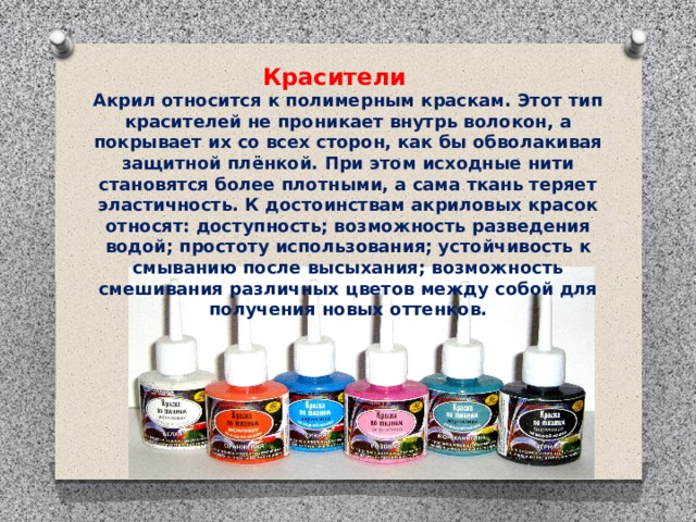 Красители Акрил относится к полимерным краскам. Этот тип красителей не проникает внутрь волокон, а покрывает их со всех сторон, как бы обволакивая защитной плёнкой. При этом исходные нити становятся более плотными, а сама ткань теряет эластичность. К достоинствам акриловых красок относят: доступность; возможность разведения водой; простоту использования; устойчивость к смыванию после высыхания; возможность смешивания различных цветов между собой для получения новых оттенков.   