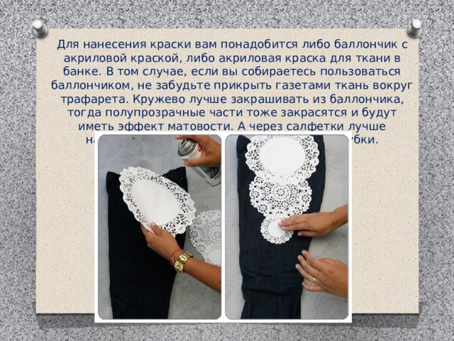 Для нанесения краски вам понадобится либо баллончик с акриловой краской, либо акриловая краска для ткани в банке. В том случае, если вы собираетесь пользоваться баллончиком, не забудьте прикрыть газетами ткань вокруг трафарета. Кружево лучше закрашивать из баллончика, тогда полупрозрачные части тоже закрасятся и будут иметь эффект матовости. А через салфетки лучше наносить краску с помощью поролоновой губки. 