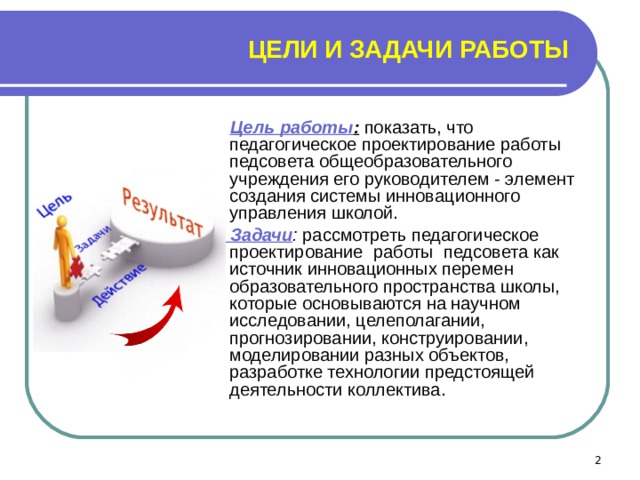 ЦЕЛИ И ЗАДАЧИ РАБОТЫ  Цель работы :  показать, что педагогическое проектирование работы педсовета общеобразовательного учреждения его руководителем - элемент создания системы инновационного управления школой.  Задачи : рассмотреть педагогическое проектирование  работы педсовета как источник инновационных перемен образовательного пространства школы, которые основываются на научном исследовании, целеполагании, прогнозировании, конструировании, моделировании разных объектов, разработке технологии предстоящей деятельности коллектива.  
