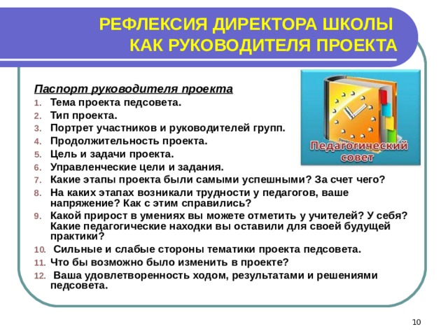 РЕФЛЕКСИЯ ДИРЕКТОРА ШКОЛЫ  КАК РУКОВОДИТЕЛЯ ПРОЕКТА Паспорт руководителя проекта Тема проекта педсовета. Тип проекта. Портрет участников и руководителей групп. Продолжительность проекта. Цель и задачи проекта. Управленческие цели и задания. Какие этапы проекта были самыми успешными? За счет чего? На каких этапах возникали трудности у педагогов, ваше напряжение? Как с этим справились? Какой прирост в умениях вы можете отметить у учителей? У себя? Какие педагогические находки вы оставили для своей будущей практики?  Сильные и слабые стороны тематики проекта педсовета. Что бы возможно было изменить в проекте?  Ваша удовлетворенность ходом, результатами и решениями педсовета.  