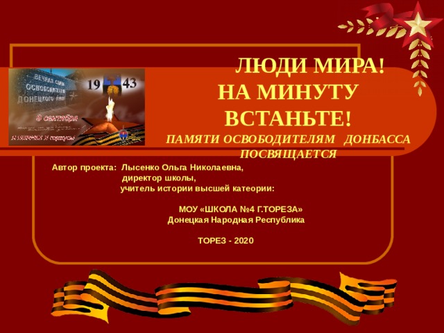  ЛЮДИ МИРА!  НА МИНУТУ ВСТАНЬТЕ!  ПАМЯТИ ОСВОБОДИТЕЛЯМ ДОНБАССА ПОСВЯЩАЕТСЯ Автор проекта: Лысенко Ольга Николаевна,  директор школы,  учитель истории высшей катеории:   МОУ «ШКОЛА №4 Г.ТОРЕЗА»  Донецкая Народная Республика  ТОРЕЗ - 2020   