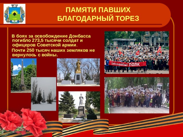 ПАМЯТИ ПАВШИХ  БЛАГОДАРНЫЙ ТОРЕЗ   В боях за освобождение Донбасса погибло 273,5 тысячи солдат и офицеров Советской армии .  Почти 250 тысяч наших  земляков не вернулось  с войны.  