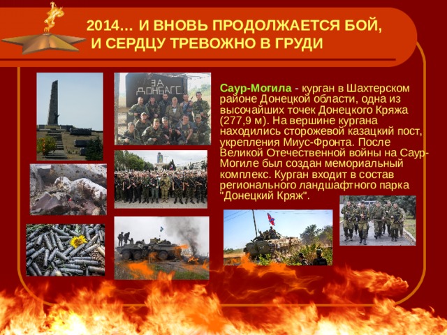 2014… И ВНОВЬ ПРОДОЛЖАЕТСЯ БОЙ,  И СЕРДЦУ ТРЕВОЖНО В ГРУДИ  Саур-Могила - курган в Шахтерском районе Донецкой области, одна из высочайших точек Донецкого Кряжа (277,9 м). На вершине кургана находились сторожевой казацкий пост, укрепления Миус-Фронта. После Великой Отечественной войны на Саур-Могиле был создан мемориальный комплекс. Курган входит в состав регионального ландшафтного парка 