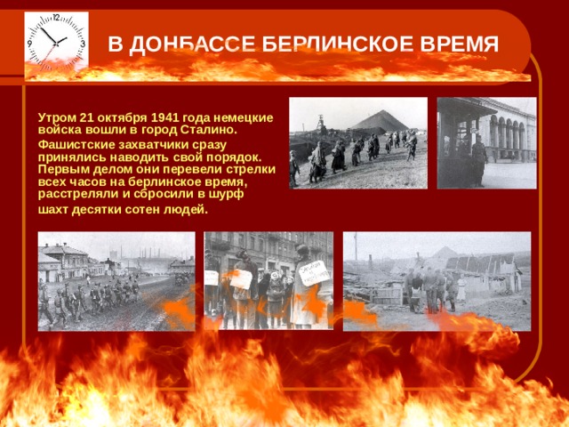 В ДОНБАССЕ БЕРЛИНСКОЕ ВРЕМЯ  Утром 21 октября 1941 года немецкие войска вошли в город Сталино.   Фашистские захватчики сразу принялись наводить свой порядок. Первым делом они перевели стрелки всех часов на берлинское время, расстреляли и сбросили в шурф   шахт десятки сотен людей.  