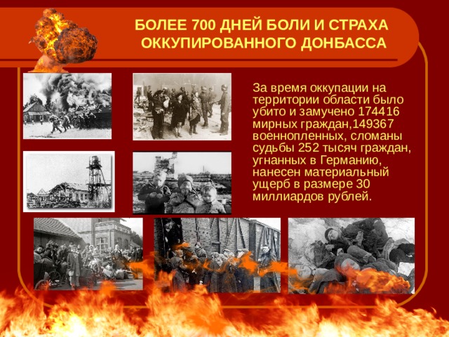 БОЛЕЕ  700 ДНЕЙ БОЛИ И СТРАХА ОККУПИРОВАННОГО ДОНБАССА  За время оккупации на территории области было убито и замучено 174416 мирных граждан,149367 военнопленных, сломаны судьбы 252 тысяч граждан, угнанных в Германию, нанесен материальный ущерб в размере 30 миллиардов рублей. 