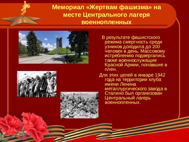 Мемориал «Жертвам фашизма» на месте Центрального лагеря военнопленных   В результате фашистского режима смертность среди узников доходила до 200 человек в день. Массовому истреблению подвергались также военнослужащие Красной Армии, попавшие в плен.  Для этих целей в январе 1942 года на территории клуба имени Ленина металлургического завода в Сталино был организован Центральный лагерь военнопленных. 