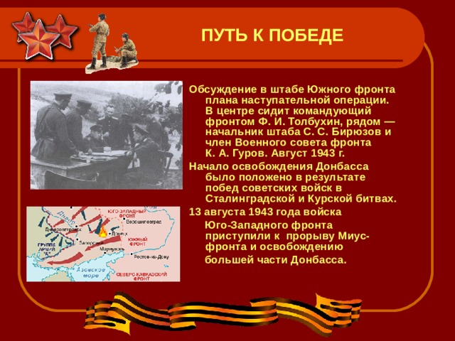 ПУТЬ К ПОБЕДЕ Обсуждение в штабе Южного фронта плана наступательной операции. В центре сидит командующий фронтом Ф. И. Толбухин, рядом — начальник штаба С. С. Бирюзов и член Военного совета фронта К. А. Гуров. Август 1943 г.  Начало освобождения Донбасса было положено в результате побед советских войск в Сталинградской и Курской битвах.  13 августа 1943 года войска   Юго-Западного фронта приступили к  прорыву Миус-фронта и освобождению   большей части Донбасса.  
