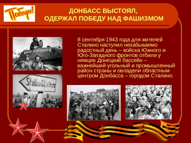 ДОНБАСС ВЫСТОЯЛ,  ОДЕРЖАЛ ПОБЕДУ НАД ФАШИЗМОМ  8 сентября 1943 года для жителей Сталино наступил незабываемо радостный день – войска Южного и Юго-Западного фронтов отбили у немцев Донецкий бассейн – важнейший угольный и промышленный район страны и овладели областным центром Донбасса – городом Сталино. 
