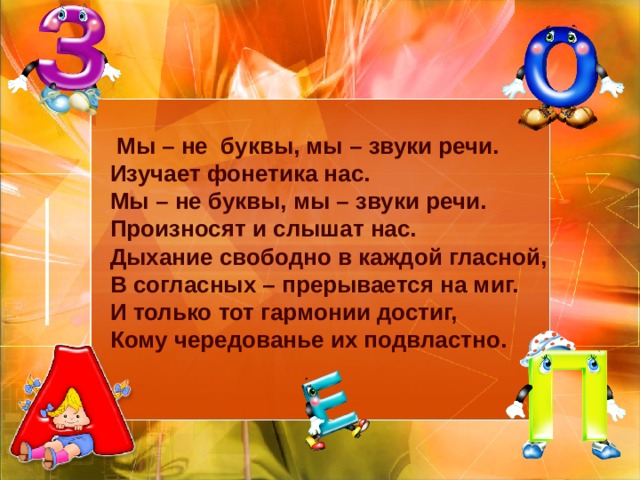  Мы – не буквы, мы – звуки речи.  Изучает фонетика нас.  Мы – не буквы, мы – звуки речи.  Произносят и слышат нас.  Дыхание свободно в каждой гласной,  В согласных – прерывается на миг.  И только тот гармонии достиг,  Кому чередованье их подвластно.   