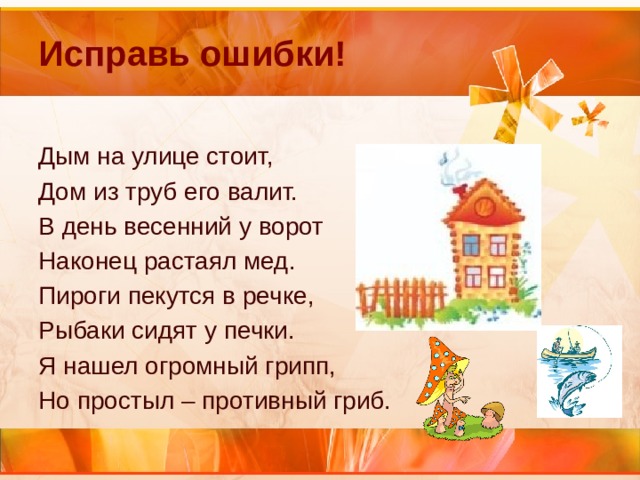 Исправь ошибки! Дым на улице стоит, Дом из труб его валит. В день весенний у ворот Наконец растаял мед. Пироги пекутся в речке, Рыбаки сидят у печки. Я нашел огромный грипп, Но простыл – противный гриб. 