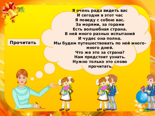 Я очень рада видеть вас И сегодня в этот час Я поведу с собою вас. За морями, за горами Есть волшебная страна. В ней много разных испытаний И чудес она полна. Мы будем путешествовать по ней много-много дней. Что же это за страна? Нам предстоит узнать. Нужно только это слово  прочитать. Прочитать 