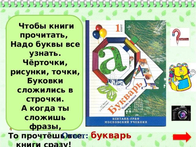   Чтобы книги прочитать,   Надо буквы все узнать.  Чёрточки, рисунки, точки,  Буковки сложились в строчки.  А когда ты сложишь фразы,  То прочтёшь все книги сразу!  Ответ:  букварь  