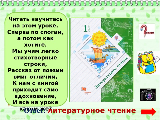 Читать научитесь на этом уроке. Сперва по слогам, а потом как хотите. Мы учим легко стихотворные строки, Рассказ от поэзии вмиг отличим, К нам с книгой приходит само вдохновение, И всё на уроке каком же? Ответ:  литературное чтение  