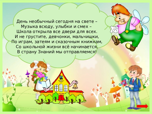 День необычный сегодня на свете –  Музыка всюду, улыбки и смех –   Школа открыла все двери для всех.  И не грустите, девчонки, мальчишки,  По играм, затеям и сказочным книжкам,  Со школьной жизни всё начинается,  В страну Знаний мы отправляемся! 