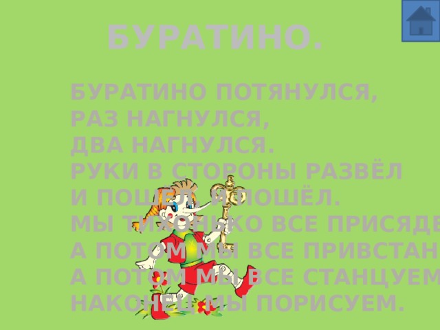 БУРАТИНО. Буратино потянулся, Раз нагнулся, Два нагнулся. Руки в стороны развёл И пошёл, и пошёл. Мы тихонько все присядем, А потом мы все привстанем. А потом мы все станцуем, Наконец мы порисуем. 