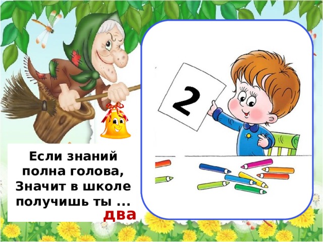                                  пять                                          Если знаний полна голова, Значит в школе получишь ты ... два 