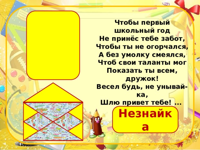 Чтобы первый школьный год Не принёс тебе забот, Чтобы ты не огорчался, А без умолку смеялся, Чтоб свои таланты мог Показать ты всем, дружок! Весел будь, не унывай-ка, Шлю привет тебе! ...  Незнайка 