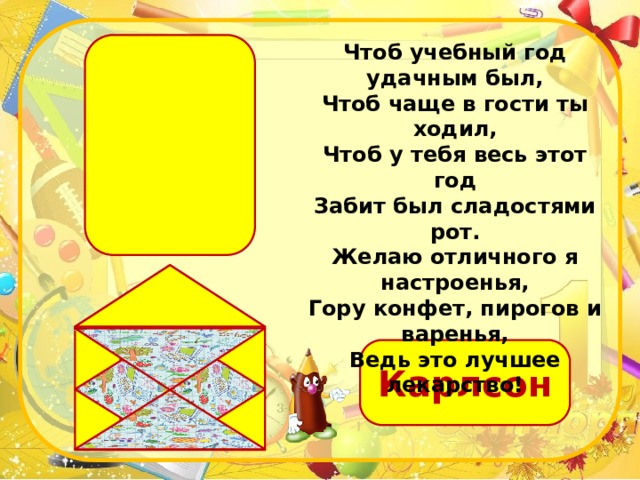 Чтоб учебный год удачным был, Чтоб чаще в гости ты ходил, Чтоб у тебя весь этот год Забит был сладостями рот. Желаю отличного я настроенья, Гору конфет, пирогов и варенья, Ведь это лучшее лекарство! Карлсон 