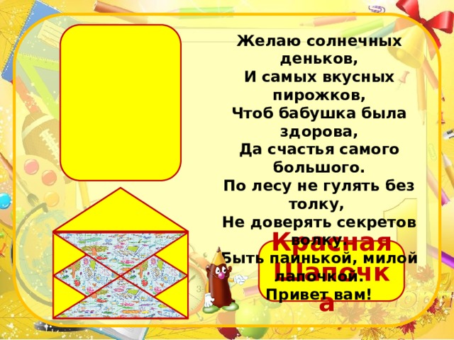 Желаю солнечных деньков,  И самых вкусных пирожков,  Чтоб бабушка была здорова,  Да счастья самого большого.  По лесу не гулять без толку,   Не доверять секретов волку.  Быть паинькой, милой лапочкой.  Привет вам! Красная Шапочка 