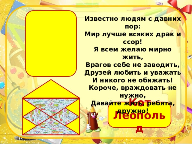 Известно людям с давних пор:  Мир лучше всяких драк и ссор!  Я всем желаю мирно жить,  Врагов себе не заводить,  Друзей любить и уважать  И никого не обижать!  Короче, враждовать не нужно,  Давайте жить, ребята, дружно! Кот Леопольд 