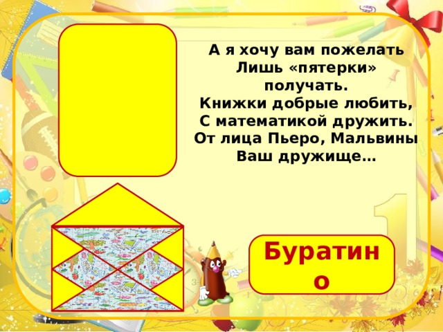 А я хочу вам пожелать  Лишь «пятерки» получать.  Книжки добрые любить,  С математикой дружить.  От лица Пьеро, Мальвины  Ваш дружище… Буратино 