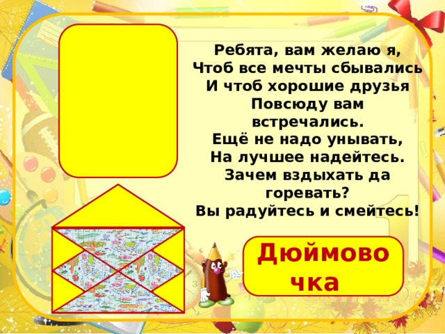 Ребята, вам желаю я, Чтоб все мечты сбывались И чтоб хорошие друзья Повсюду вам встречались. Ещё не надо унывать, На лучшее надейтесь. Зачем вздыхать да горевать? Вы радуйтесь и смейтесь! Дюймовочка 