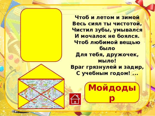 Чтоб и летом и зимой Весь сиял ты чистотой, Чистил зубы, умывался И мочалок не боялся. Чтоб любимой вещью было Для тебя, дружочек, мыло! Враг грязнулей и задир, С учебным годом! ... Мойдодыр 