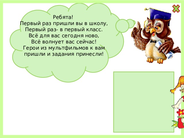 Ребята! Первый раз пришли вы в школу, Первый раз- в первый класс. Всё для вас сегодня ново, Всё волнует вас сейчас! Герои из мультфильмов к вам пришли и задания принесли! 