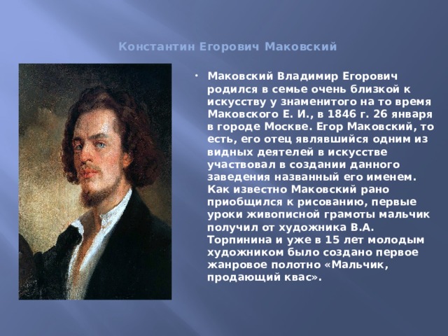  Константин Егорович Маковский     Маковский Владимир Егорович родился в семье очень близкой к искусству у знаменитого на то время Маковского Е. И., в 1846 г. 26 января в городе Москве. Егор Маковский, то есть, его отец являвшийся одним из видных деятелей в искусстве участвовал в создании данного заведения названный его именем. Как известно Маковский рано приобщился к рисованию, первые уроки живописной грамоты мальчик получил от художника В.А. Торпинина и уже в 15 лет молодым художником было создано первое жанровое полотно «Мальчик, продающий квас». 